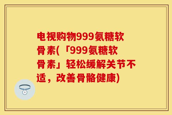 电视购物999氨糖软骨素(「999氨糖软骨素」轻松缓解关节不适，改善骨骼健康)
