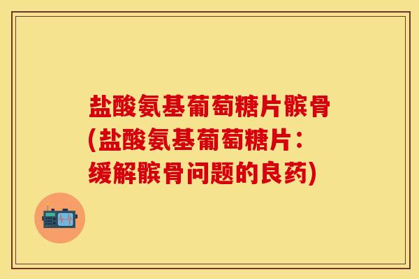 盐酸氨基葡萄糖片髌骨(盐酸氨基葡萄糖片：缓解髌骨问题的良药)