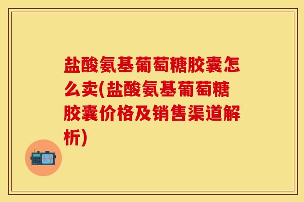 盐酸氨基葡萄糖胶囊怎么卖(盐酸氨基葡萄糖胶囊价格及销售渠道解析)