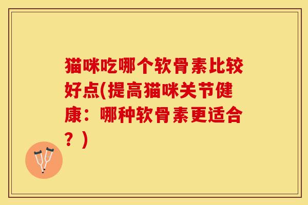 猫咪吃哪个软骨素比较好点(提高猫咪关节健康：哪种软骨素更适合？)