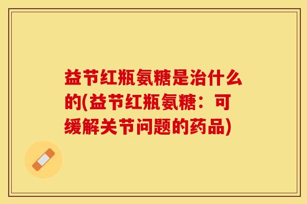 益节红瓶氨糖是治什么的(益节红瓶氨糖：可缓解关节问题的药品)