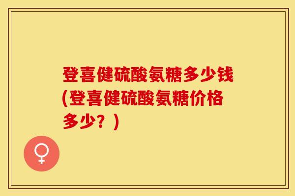 登喜健硫酸氨糖多少钱(登喜健硫酸氨糖价格多少？)