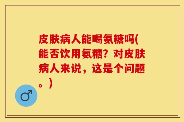 皮肤病人能喝氨糖吗(能否饮用氨糖？对皮肤病人来说，这是个问题。)