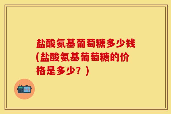 盐酸氨基葡萄糖多少钱(盐酸氨基葡萄糖的价格是多少？)