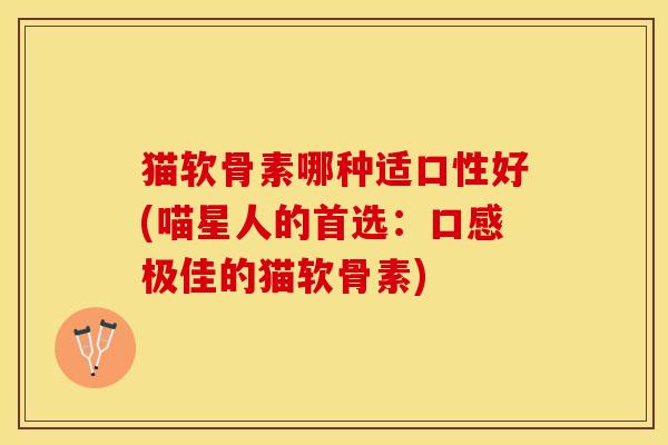 猫软骨素哪种适口性好(喵星人的首选：口感极佳的猫软骨素)