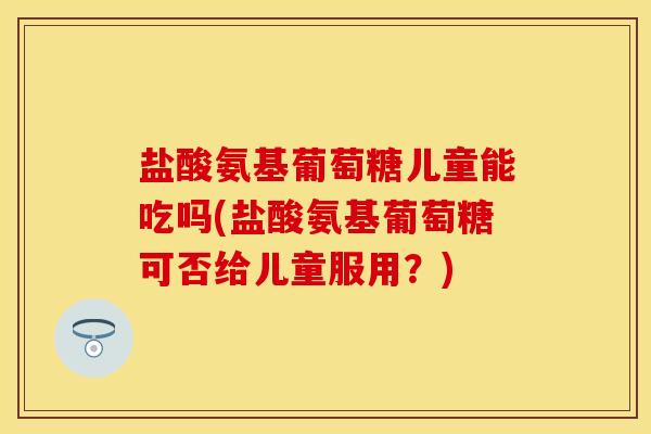 盐酸氨基葡萄糖儿童能吃吗(盐酸氨基葡萄糖可否给儿童服用？)