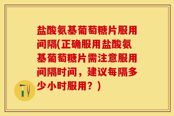 盐酸氨基葡萄糖片服用间隔(正确服用盐酸氨基葡萄糖片需注意服用间隔时间，建议每隔多少小时服用？)