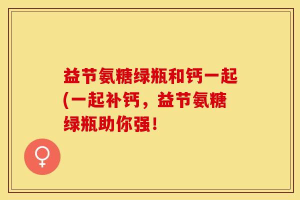 益节氨糖绿瓶和钙一起(一起补钙，益节氨糖绿瓶助你强！