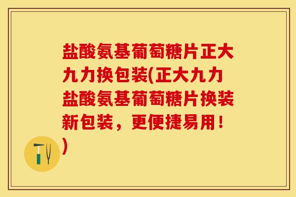 盐酸氨基葡萄糖片正大九力换包装(正大九力盐酸氨基葡萄糖片换装新包装，更便捷易用！)