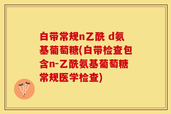 白带常规n乙酰 d氨基葡萄糖(白带检查包含n-乙酰氨基葡萄糖常规医学检查)
