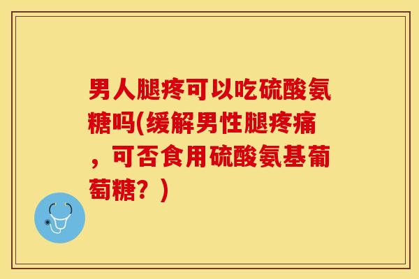 男人腿疼可以吃硫酸氨糖吗(缓解男性腿疼痛，可否食用硫酸氨基葡萄糖？)