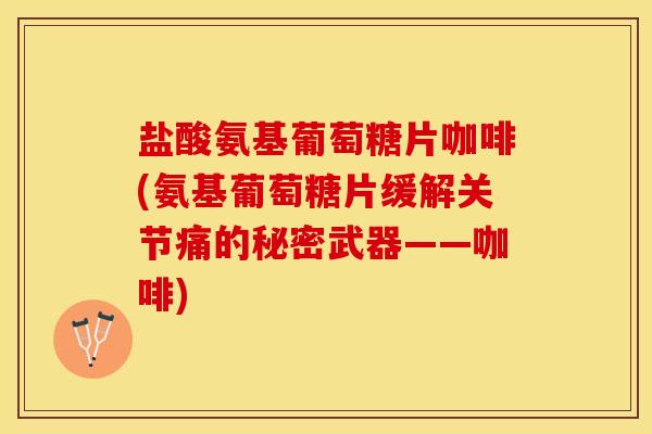 盐酸氨基葡萄糖片咖啡(氨基葡萄糖片缓解关节痛的秘密武器——咖啡)