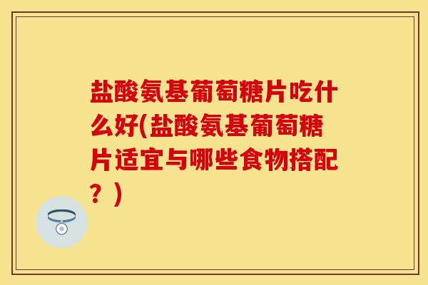 盐酸氨基葡萄糖片吃什么好(盐酸氨基葡萄糖片适宜与哪些食物搭配？)