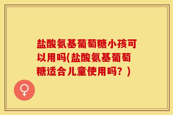 盐酸氨基葡萄糖小孩可以用吗(盐酸氨基葡萄糖适合儿童使用吗？)