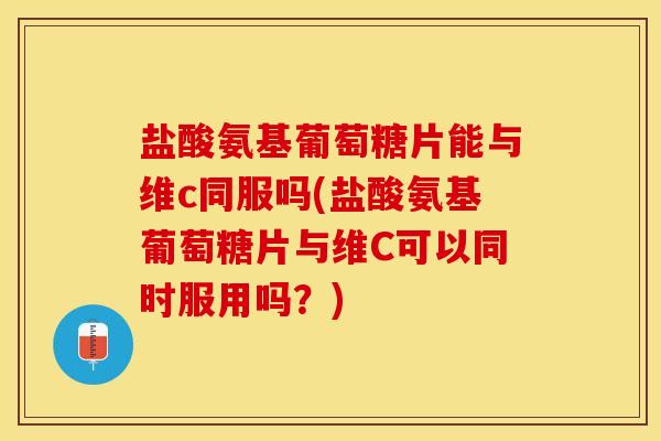 盐酸氨基葡萄糖片能与维c同服吗(盐酸氨基葡萄糖片与维C可以同时服用吗？)