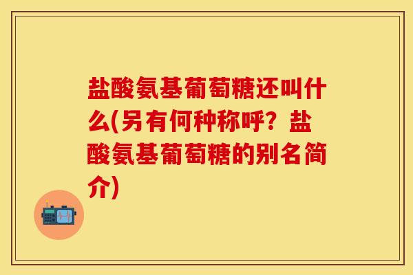 盐酸氨基葡萄糖还叫什么(另有何种称呼？盐酸氨基葡萄糖的别名简介)