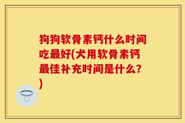 狗狗软骨素钙什么时间吃最好(犬用软骨素钙最佳补充时间是什么？)