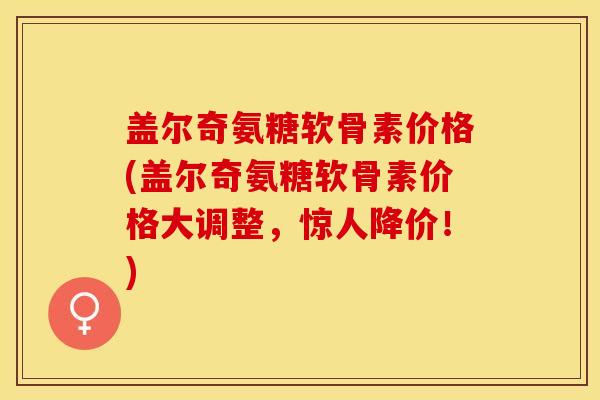 盖尔奇氨糖软骨素价格(盖尔奇氨糖软骨素价格大调整，惊人降价！)