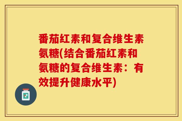 番茄红素和复合维生素氨糖(结合番茄红素和氨糖的复合维生素：有效提升健康水平)