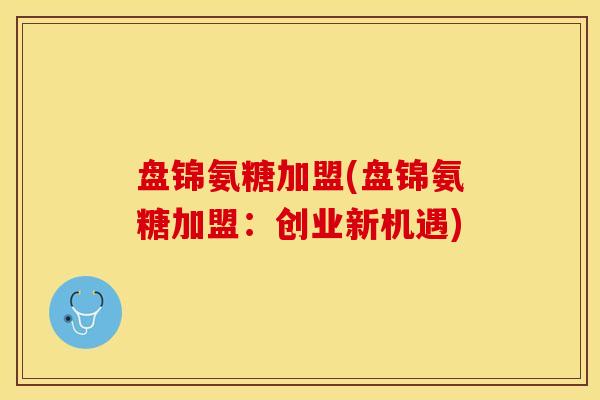 盘锦氨糖加盟(盘锦氨糖加盟：创业新机遇)