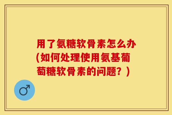 用了氨糖软骨素怎么办(如何处理使用氨基葡萄糖软骨素的问题？)