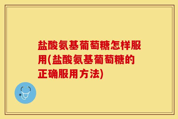 盐酸氨基葡萄糖怎样服用(盐酸氨基葡萄糖的正确服用方法)