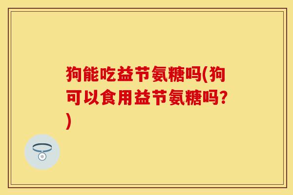 狗能吃益节氨糖吗(狗可以食用益节氨糖吗?)-第1张图片-关节保镖 狗能吃益节氨糖吗(狗可以食用益节氨糖吗?)-第1张图片-关节保镖