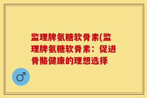 监理牌氨糖软骨素(监理牌氨糖软骨素：促进骨骼健康的理想选择-第1张图片-关节保镖