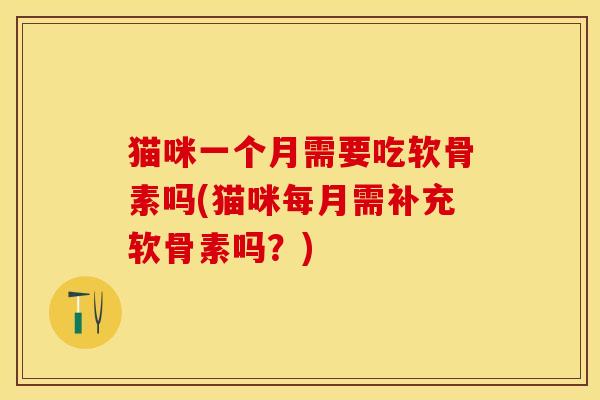 猫咪一个月需要吃软骨素吗(猫咪每月需补充软骨素吗？)