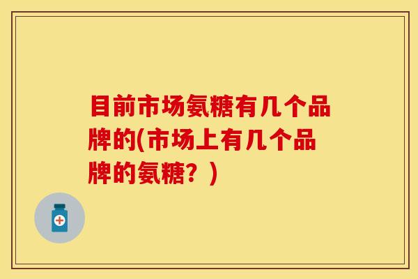 目前市场氨糖有几个品牌的(市场上有几个品牌的氨糖？)
