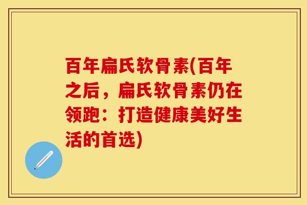 百年扁氏软骨素(百年之后，扁氏软骨素仍在领跑：打造健康美好生活的首选)