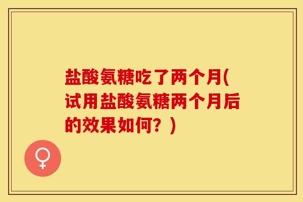 盐酸氨糖吃了两个月(试用盐酸氨糖两个月后的效果如何？)