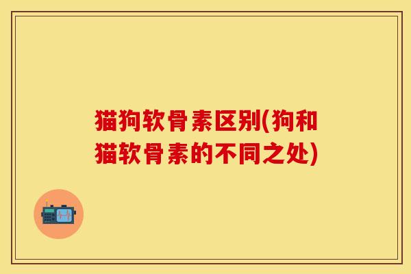 猫狗软骨素区别(狗和猫软骨素的不同之处)