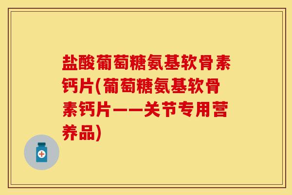 盐酸葡萄糖氨基软骨素钙片(葡萄糖氨基软骨素钙片——关节专用营养品)