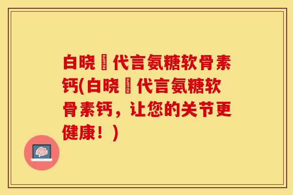 白晓玥代言氨糖软骨素钙(白晓玥代言氨糖软骨素钙，让您的关节更健康！)