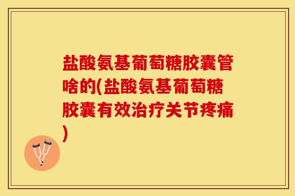 盐酸氨基葡萄糖胶囊管啥的(盐酸氨基葡萄糖胶囊有效治疗关节疼痛)