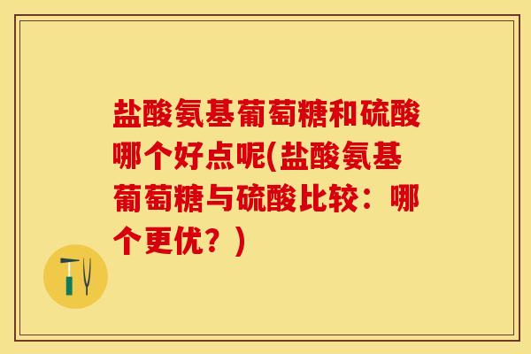 盐酸氨基葡萄糖和硫酸哪个好点呢(盐酸氨基葡萄糖与硫酸比较：哪个更优？)