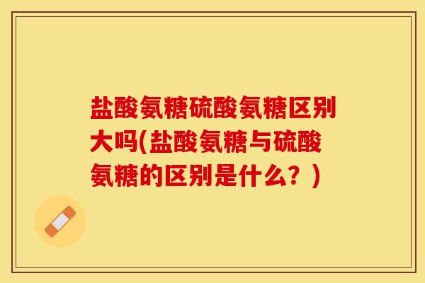 盐酸氨糖硫酸氨糖区别大吗(盐酸氨糖与硫酸氨糖的区别是什么？)