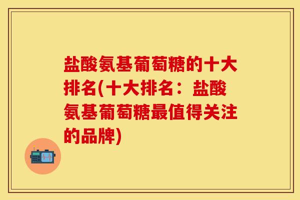 盐酸氨基葡萄糖的十大排名(十大排名：盐酸氨基葡萄糖最值得关注的品牌)