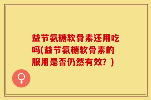 益节氨糖软骨素还用吃吗(益节氨糖软骨素的服用是否仍然有效？)