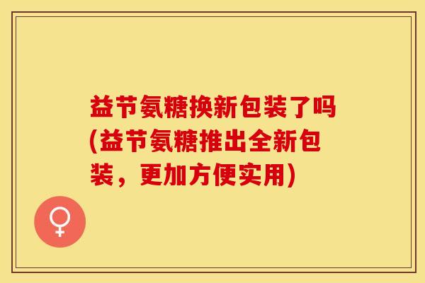 益节氨糖换新包装了吗(益节氨糖推出全新包装,更加方便实用)-第1张图片-关节保镖 益节氨糖换新包装了吗(益节氨糖推出全新包装,更加方便实用)-第1张图片-关节保镖