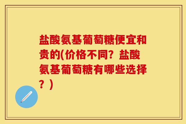 盐酸氨基葡萄糖便宜和贵的(价格不同？盐酸氨基葡萄糖有哪些选择？)