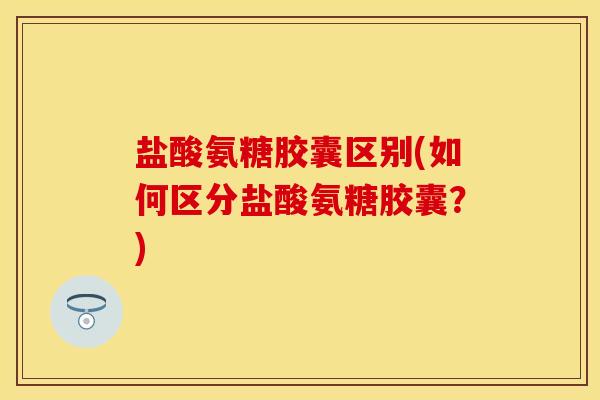盐酸氨糖胶囊区别(如何区分盐酸氨糖胶囊？)