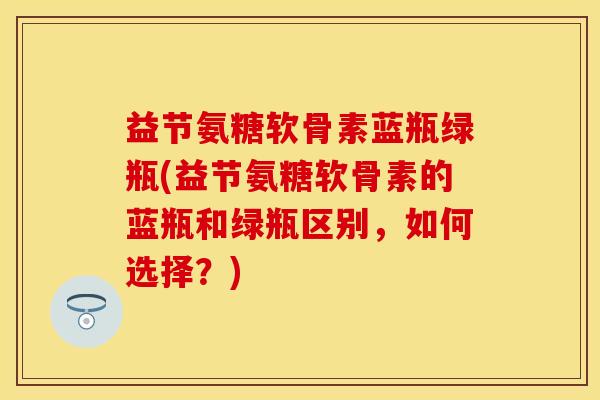 益节氨糖软骨素蓝瓶绿瓶(益节氨糖软骨素的蓝瓶和绿瓶区别，如何选择？)