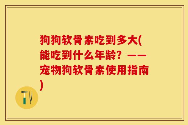 狗狗软骨素吃到多大(能吃到什么年龄？——宠物狗软骨素使用指南)