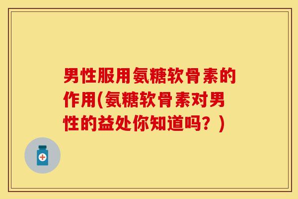 男性服用氨糖软骨素的作用(氨糖软骨素对男性的益处你知道吗？)