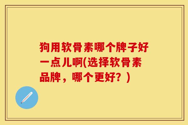狗用软骨素哪个牌子好一点儿啊(选择软骨素品牌，哪个更好？)