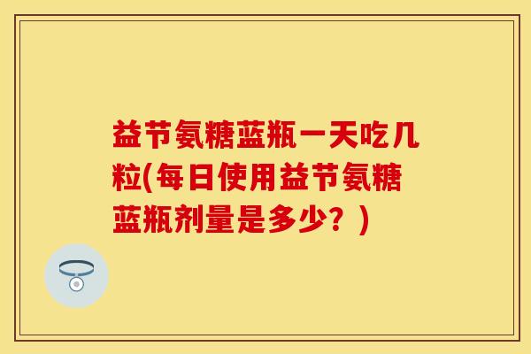益节氨糖蓝瓶一天吃几粒(每日使用益节氨糖蓝瓶剂量是多少？)
