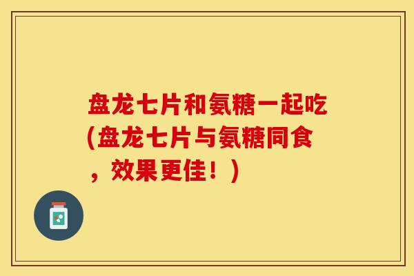 盘龙七片和氨糖一起吃(盘龙七片与氨糖同食，效果更佳！)-第1张图片-关节保镖