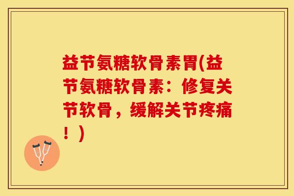 益节氨糖软骨素胃(益节氨糖软骨素：修复关节软骨，缓解关节疼痛！)-第1张图片-关节保镖